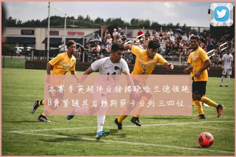 本赛季英超评分榜揭晓哈兰德领跑B费紧随其后赖斯萨卡分列三四位