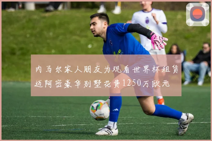 内马尔家人朋友为观看世界杯租赁迈阿密豪华别墅花费1250万欧元