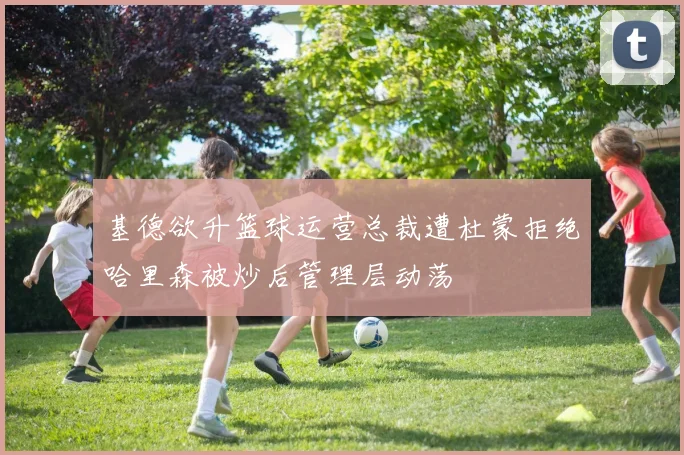 基德欲升篮球运营总裁遭杜蒙拒绝哈里森被炒后管理层动荡