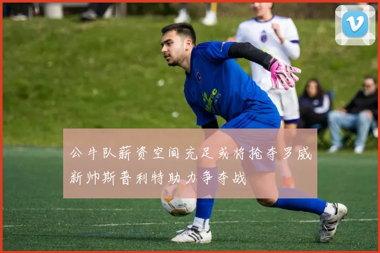 公牛队薪资空间充足或将抢夺罗威新帅斯普利特助力争夺战