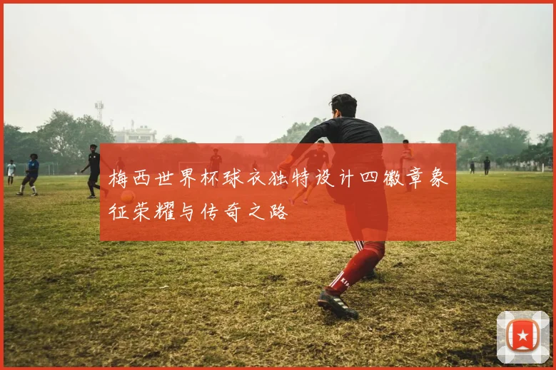 梅西世界杯球衣独特设计四徽章象征荣耀与传奇之路