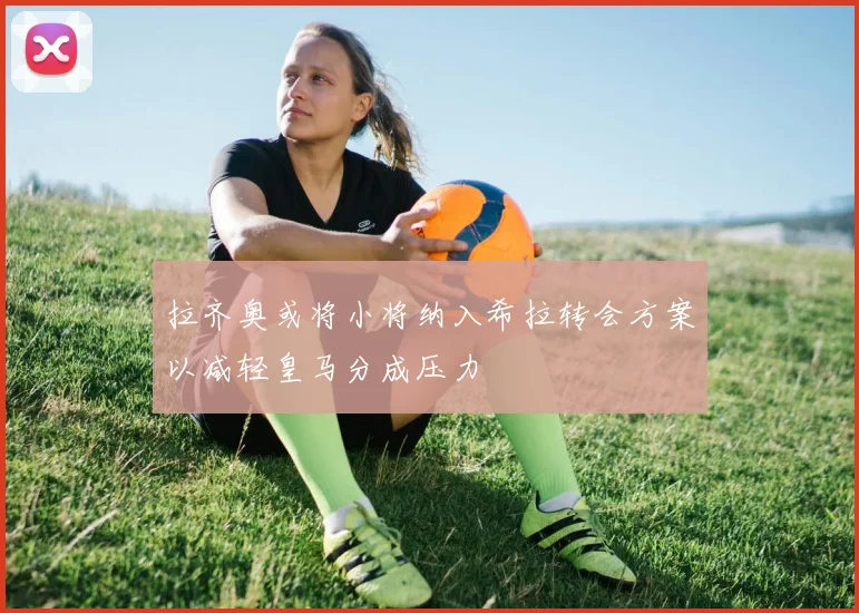 拉齐奥或将小将纳入希拉转会方案以减轻皇马分成压力