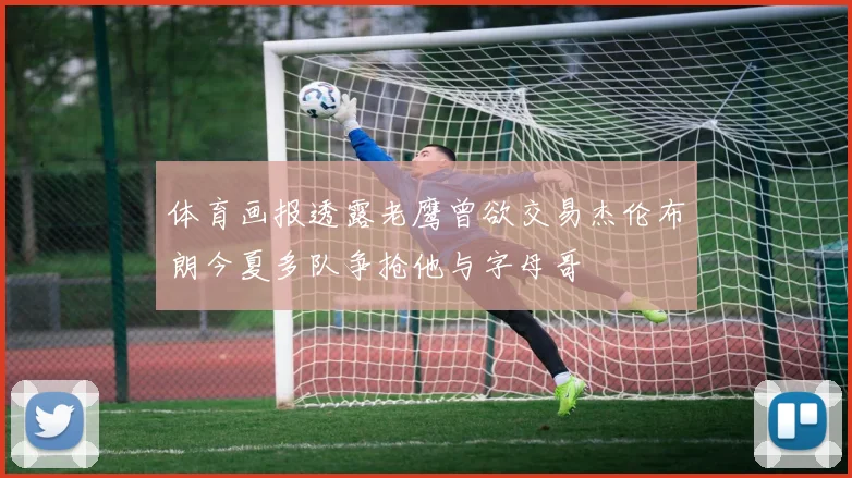 体育画报透露老鹰曾欲交易杰伦布朗今夏多队争抢他与字母哥