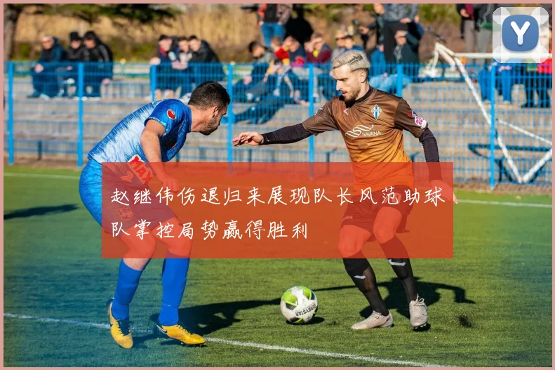 赵继伟伤退归来展现队长风范助球队掌控局势赢得胜利