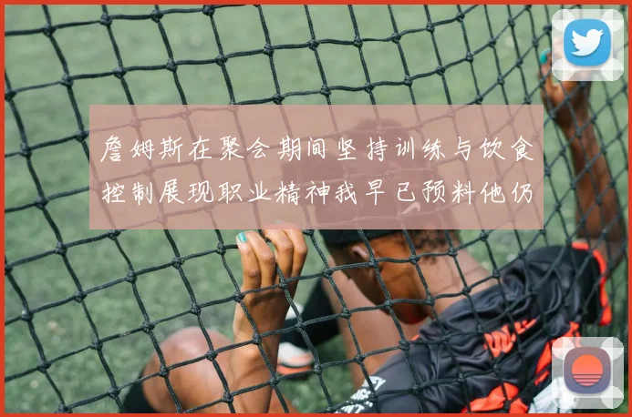 詹姆斯在聚会期间坚持训练与饮食控制展现职业精神我早已预料他仍将出战