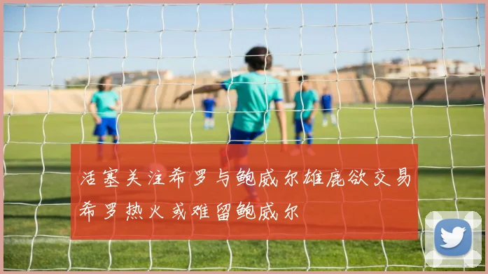 活塞关注希罗与鲍威尔雄鹿欲交易希罗热火或难留鲍威尔