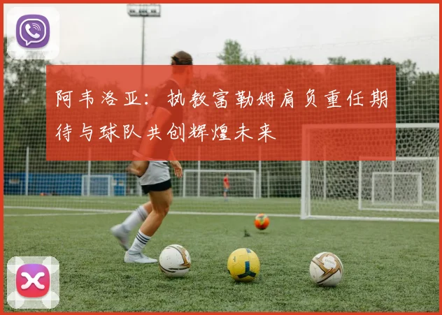 阿韦洛亚：执教富勒姆肩负重任期待与球队共创辉煌未来