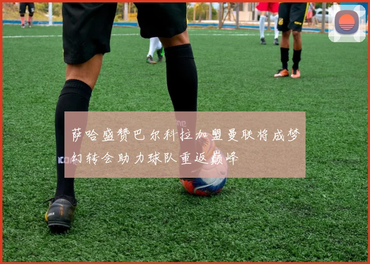 萨哈盛赞巴尔科拉加盟曼联将成梦幻转会助力球队重返巅峰